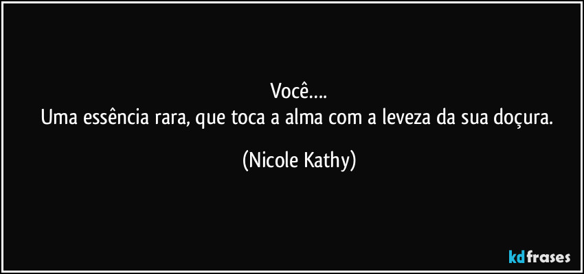 Você….
Uma essência rara, que toca a alma com a leveza da sua doçura. (Nicole Kathy)