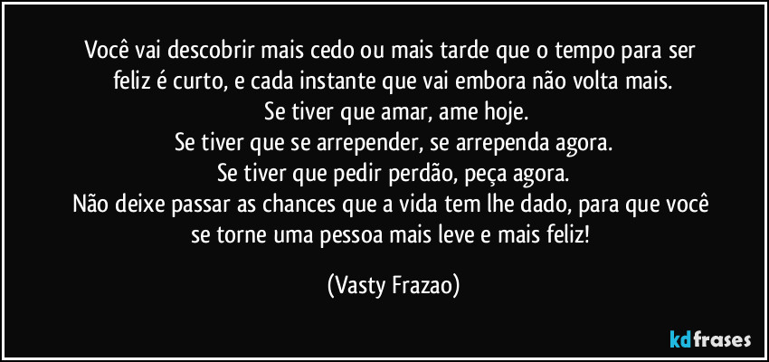 Você vai descobrir mais cedo ou mais tarde que o tempo para ser feliz é curto, e cada instante que vai embora não volta mais.
 Se tiver que amar, ame hoje.
Se tiver que se arrepender, se arrependa agora.
Se tiver que pedir perdão, peça agora.
Não deixe passar as chances que a vida tem lhe dado, para que você se torne uma pessoa mais leve e mais feliz! (Vasty Frazao)