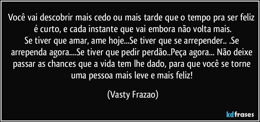 Você vai descobrir mais cedo ou mais tarde que o tempo pra ser feliz é curto, e cada instante que vai embora não volta mais.
Se tiver que amar, ame hoje...Se tiver que se arrepender.. .Se arrependa agora...Se tiver que pedir perdão..Peça agora... Não deixe passar as chances que a vida tem lhe dado, para que você se torne uma pessoa mais leve e mais feliz! (Vasty Frazao)