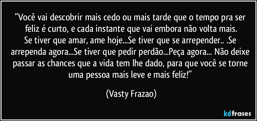 “Você vai descobrir mais cedo ou mais tarde que o tempo pra ser feliz é curto, e cada instante que vai embora não volta mais.
Se tiver que amar, ame hoje...Se tiver que se arrepender.. .Se arrependa agora...Se tiver que pedir perdão...Peça agora... Não deixe passar as chances que a vida tem lhe dado, para que você se torne uma pessoa mais leve e mais feliz!” (Vasty Frazao)