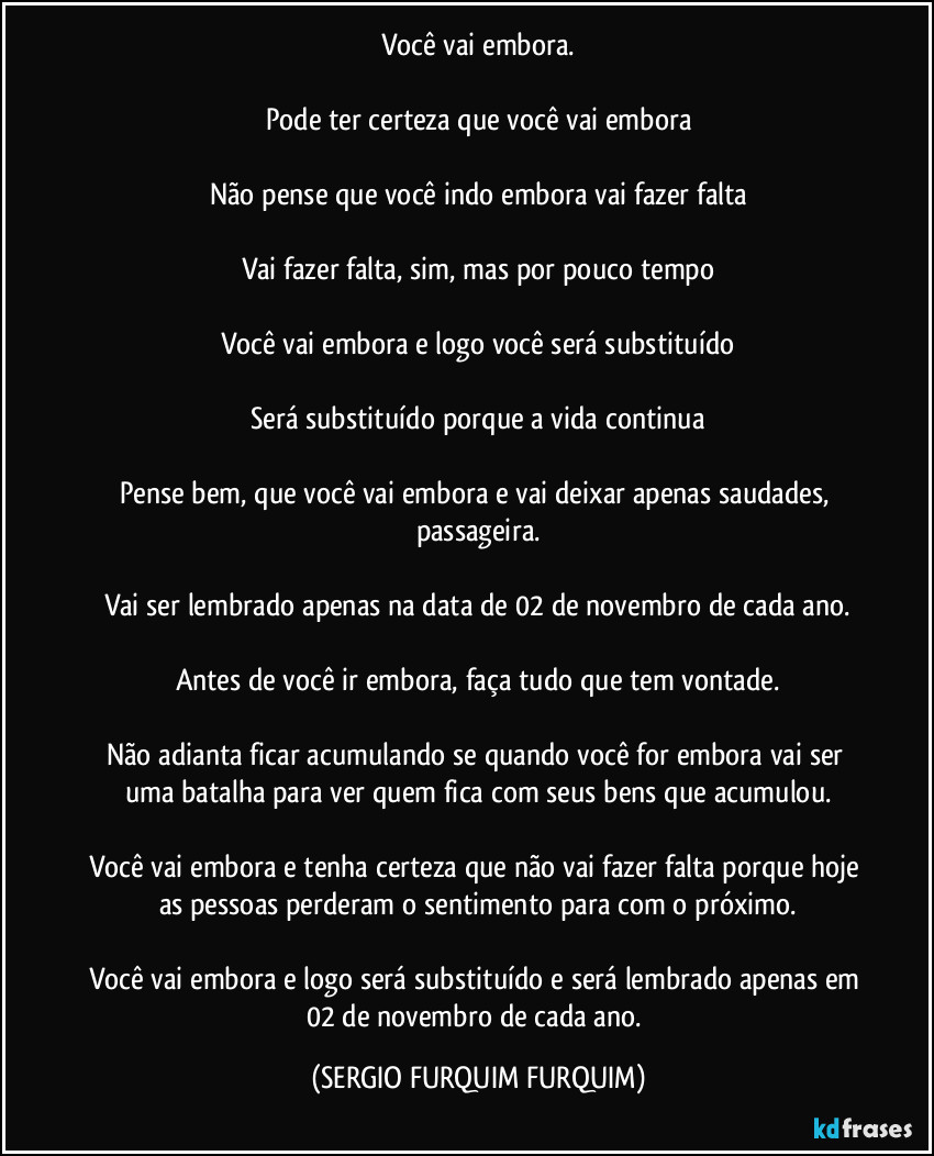 Você vai embora.

Pode ter certeza que você vai embora

Não pense que você indo embora vai fazer falta

Vai fazer falta, sim, mas por pouco tempo

Você vai embora e logo você será substituído

Será substituído porque a vida continua

Pense bem, que você vai embora e vai deixar apenas saudades, passageira.

Vai ser lembrado apenas na data de 02 de novembro de cada ano.

Antes de você ir embora, faça tudo que tem vontade.

Não adianta ficar acumulando se quando você for embora vai ser uma batalha para ver quem fica com seus bens que acumulou.

Você vai embora e tenha certeza que não vai fazer falta porque hoje as pessoas perderam o sentimento para com o próximo.

Você vai embora e logo será substituído e será lembrado apenas em 02 de novembro de cada ano. (SERGIO FURQUIM FURQUIM)