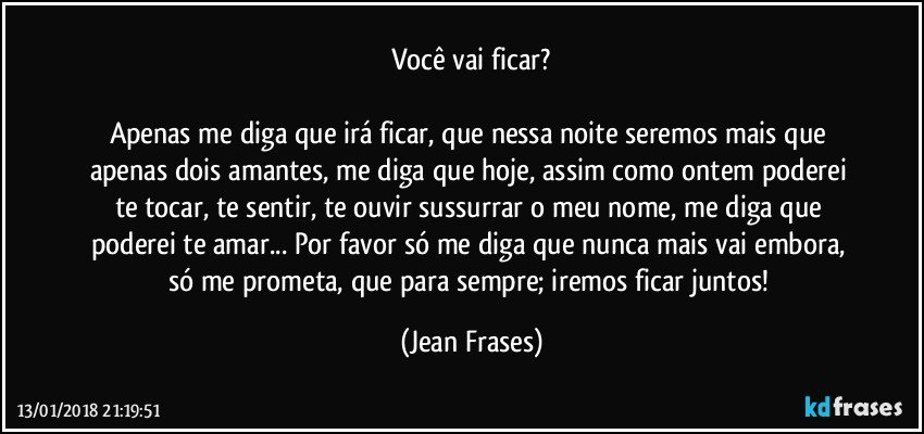 Você vai ficar?

Apenas me diga que irá ficar, que nessa noite seremos mais que apenas dois amantes, me diga que hoje, assim como ontem poderei te tocar, te sentir, te ouvir sussurrar o meu nome, me diga que poderei te amar... Por favor só me diga que nunca mais vai embora, só me prometa, que para sempre; iremos ficar juntos! (Jean Frases)