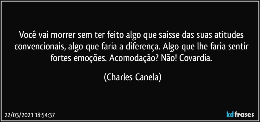 Você vai morrer sem ter feito algo que saísse das suas atitudes convencionais, algo que faria a diferença. Algo que lhe faria sentir fortes emoções. Acomodação? Não! Covardia. (Charles Canela)