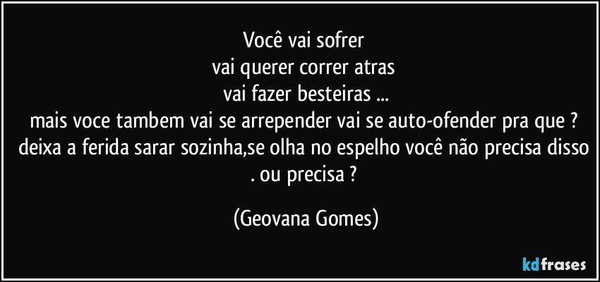 você vai sofrer 
vai querer correr atras 
vai fazer besteiras ...
mais voce tambem vai se arrepender vai se auto-ofender pra que ? deixa a ferida sarar sozinha,se olha no espelho você não precisa disso . ou precisa ? (Geovana Gomes)
