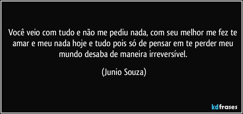 Você veio com tudo e não me pediu nada, com seu melhor me fez te amar e meu nada hoje e tudo pois só de pensar em te perder meu mundo desaba de maneira irreversível. (Junio Souza)