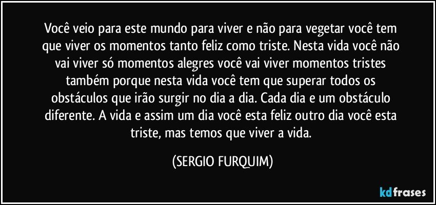 Você veio para este mundo para viver e não para vegetar você tem que viver os momentos tanto feliz como triste. Nesta vida você não vai viver só momentos alegres você vai viver momentos tristes também porque nesta vida você tem que superar todos os obstáculos que irão surgir no dia a dia. Cada dia e um obstáculo diferente. A vida e assim um dia você esta feliz outro dia você esta triste, mas temos que viver a vida. (SERGIO FURQUIM)