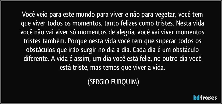 Você veio para este mundo para viver e não para vegetar, você tem que viver todos os momentos, tanto felizes como tristes. Nesta vida você não vai viver só momentos de alegria, você vai viver momentos tristes também. Porque nesta vida você tem que superar todos os obstáculos que irão surgir no dia a dia. Cada dia é um obstáculo diferente. A vida é assim, um dia você está feliz, no outro dia você está triste, mas temos que viver a vida. (SERGIO FURQUIM)