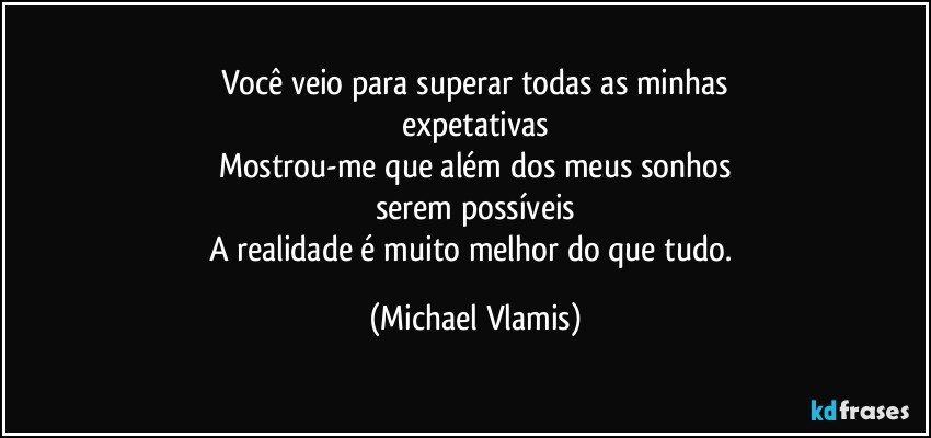 Você veio para superar todas as minhas
expetativas
Mostrou-me que além dos meus sonhos
serem possíveis
A realidade é muito melhor do que tudo. (Michael Vlamis)