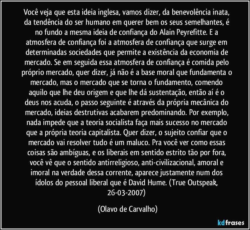 Você veja que esta ideia inglesa, vamos dizer, da benevolência inata, da tendência do ser humano em querer bem os seus semelhantes, é no fundo a mesma ideia de confiança do Alain Peyrefitte. E a atmosfera de confiança foi a atmosfera de confiança que surge em determinadas sociedades que permite a existência da economia de mercado. Se em seguida essa atmosfera de confiança é comida pelo próprio mercado, quer dizer, já não é a base moral que fundamenta o mercado, mas o mercado que se torna o fundamento, comendo aquilo que lhe deu origem e que lhe dá sustentação, então aí é o deus nos acuda, o passo seguinte é através da própria mecânica do mercado, ideias destrutivas acabarem predominando. Por exemplo, nada impede que a teoria socialista faça mais sucesso no mercado que a própria teoria capitalista. Quer dizer, o sujeito confiar que o mercado vai resolver tudo é um maluco. Pra você ver como essas coisas são ambíguas, e os liberais em sentido estrito tão por fora, você vê que o sentido antirreligioso, anti-civilizacional, amoral e imoral na verdade dessa corrente, aparece justamente num dos ídolos do pessoal liberal que é David Hume. (True Outspeak, 26-03-2007) (Olavo de Carvalho)