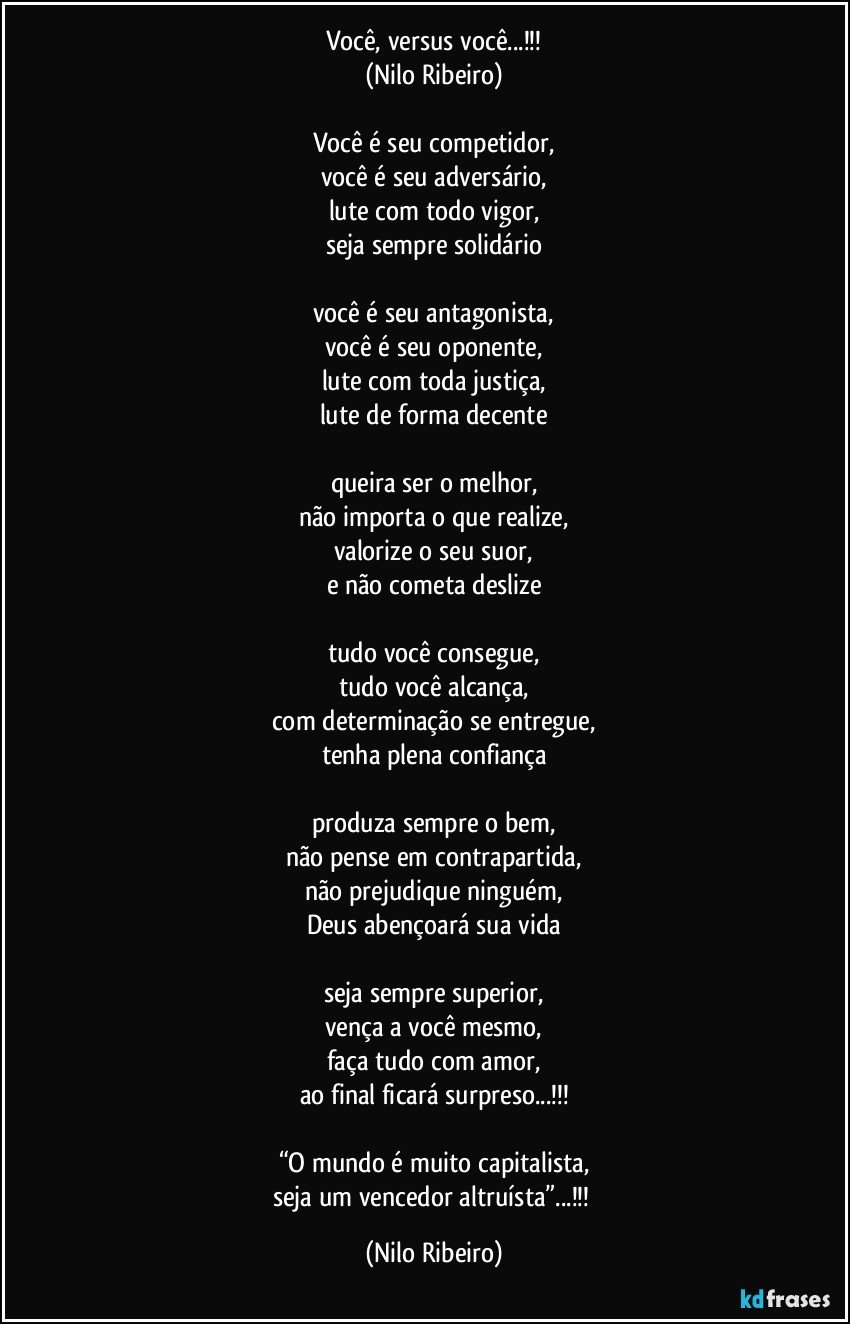 Você, versus você...!!!
(Nilo Ribeiro)

Você é seu competidor,
você é seu adversário,
lute com todo vigor,
seja sempre solidário

você é seu antagonista,
você é seu oponente,
lute com toda justiça,
lute de forma decente

queira ser o melhor,
não importa o que realize,
valorize o seu suor,
e não cometa deslize

tudo você consegue,
tudo você alcança,
com determinação se entregue,
tenha plena confiança

produza sempre o bem,
não pense em contrapartida,
não prejudique ninguém,
Deus abençoará sua vida

seja sempre superior,
vença a você mesmo,
faça tudo com amor,
ao final ficará surpreso...!!!

“O mundo é muito capitalista,
seja um vencedor altruísta”...!!! (Nilo Ribeiro)