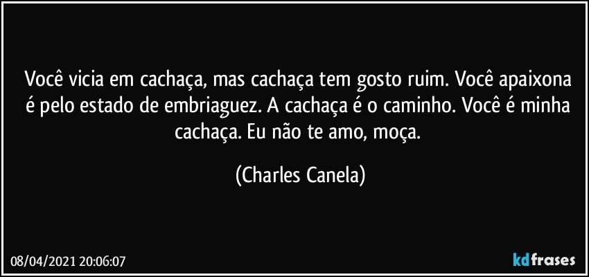 Você vicia em cachaça, mas cachaça tem gosto ruim. Você apaixona é pelo estado de embriaguez. A cachaça é o caminho. Você é minha cachaça. Eu não te amo, moça. (Charles Canela)