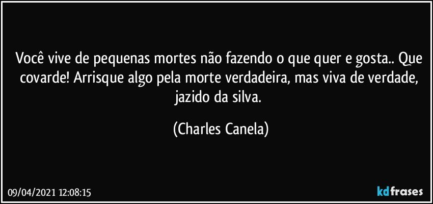 Você vive de pequenas mortes não fazendo o que quer e gosta.. Que covarde! Arrisque algo pela morte verdadeira, mas viva de verdade, jazido da silva. (Charles Canela)