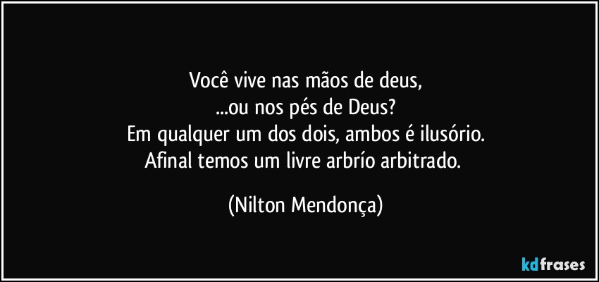 ⁠
Você vive nas mãos de deus,
...ou nos pés de Deus?
Em qualquer um dos dois, ambos é ilusório.
Afinal temos um livre arbrío arbitrado. (Nilton Mendonça)