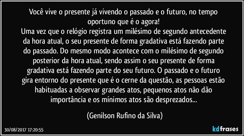 Você vive o presente já vivendo o passado e o futuro, no tempo oportuno que é o agora! 
Uma vez que o relógio registra um milésimo de segundo antecedente da hora atual, o seu presente de forma gradativa está fazendo parte do passado. Do mesmo modo acontece com o milésimo de segundo posterior da hora atual, sendo assim o seu presente de forma gradativa está fazendo parte do seu futuro. O passado e o futuro gira entorno do presente que é o cerne da questão, as pessoas estão habituadas a observar grandes atos, pequenos atos não dão importância e os mínimos atos são desprezados... (Genilson Rufino da Silva)