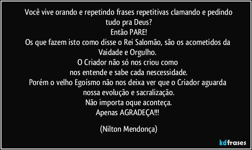 ⁠Você vive orando e repetindo frases repetitivas clamando e pedindo tudo pra Deus?
Então PARE!
Os que fazem isto como disse o Rei Salomão, são os acometidos da Vaidade e Orgulho. 
O Criador não só nos criou como 
nos entende e sabe cada nescessidade.
Porém o velho Egoísmo não nos deixa ver que o Criador aguarda nossa evolução e sacralização.
Não importa oque aconteça.
Apenas AGRADEÇA!!! (Nilton Mendonça)