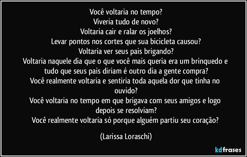 Você voltaria no tempo?
Viveria tudo de novo?
Voltaria cair e ralar os joelhos?
Levar pontos nos cortes que sua bicicleta causou?
Voltaria ver seus pais brigando?
Voltaria naquele dia que o que você mais queria era um brinquedo e tudo que seus pais diriam é outro dia a gente compra?
Você realmente voltaria e sentiria toda aquela dor que tinha no ouvido?
Você voltaria no tempo em que brigava com seus amigos e logo depois se resolviam?
Você realmente voltaria só porque alguém partiu seu coração? (Larissa Loraschi)