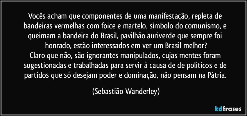 Vocês acham que componentes de uma manifestação, repleta de bandeiras vermelhas com foice e martelo, símbolo do comunismo, e queimam a bandeira do Brasil, pavilhão auriverde que sempre foi honrado, estão interessados em ver um Brasil melhor?
Claro que não, são ignorantes manipulados, cujas mentes foram sugestionadas e trabalhadas para servir à causa de de políticos e de partidos que só desejam poder e dominação, não pensam na Pátria. (Sebastião Wanderley)