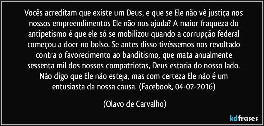 Vocês acreditam que existe um Deus, e que se Ele não vê justiça nos nossos empreendimentos Ele não nos ajuda? A maior fraqueza do antipetismo é que ele só se mobilizou quando a corrupção federal começou a doer no bolso. Se antes disso tivéssemos nos revoltado contra o favorecimento ao banditismo, que mata anualmente sessenta mil dos nossos compatriotas, Deus estaria do nosso lado. Não digo que Ele não esteja, mas com certeza Ele não é um entusiasta da nossa causa. (Facebook, 04-02-2016) (Olavo de Carvalho)