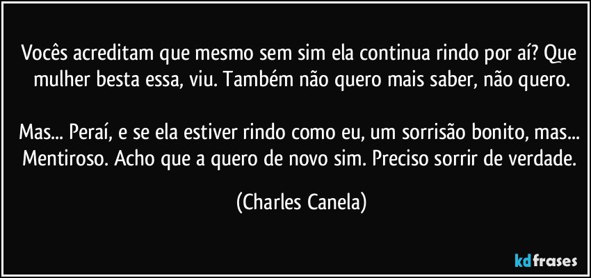 Vocês acreditam que mesmo sem sim ela continua rindo por aí? Que mulher besta essa, viu. Também não quero mais saber, não quero.

Mas... Peraí, e se ela estiver rindo como eu, um sorrisão bonito, mas... Mentiroso. Acho que a quero de novo sim. Preciso sorrir de verdade. (Charles Canela)