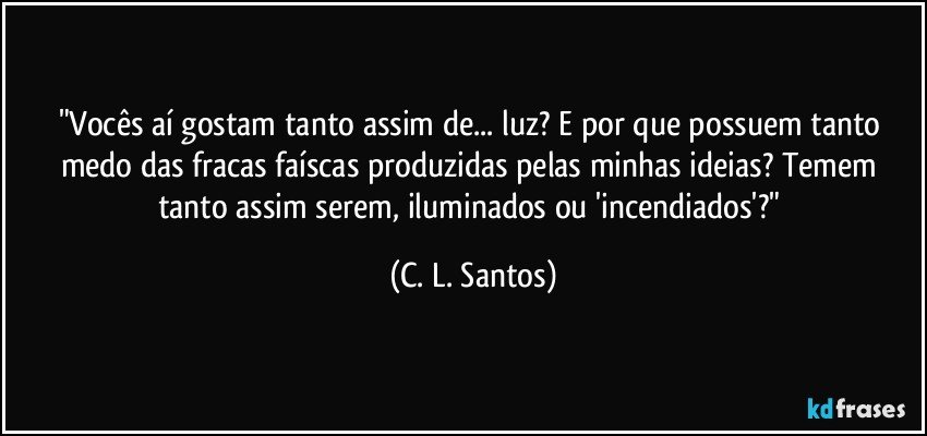 "Vocês aí gostam tanto assim de... luz? E por que possuem tanto medo das fracas faíscas produzidas pelas minhas ideias? Temem tanto assim serem, iluminados ou 'incendiados'?" (C. L. Santos)