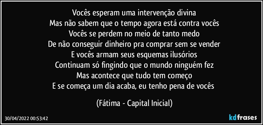 Vocês esperam uma intervenção divina
Mas não sabem que o tempo agora está contra vocês
Vocês se perdem no meio de tanto medo
De não conseguir dinheiro pra comprar sem se vender
E vocês armam seus esquemas ilusórios
Continuam só fingindo que o mundo ninguém fez
Mas acontece que tudo tem começo
E se começa um dia acaba, eu tenho pena de vocês (Fátima - Capital Inicial)