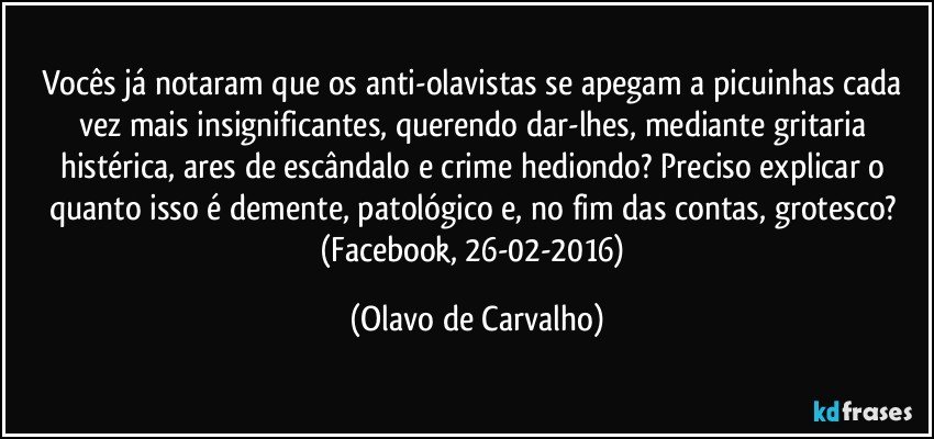 Vocês já notaram que os anti-olavistas se apegam a picuinhas cada vez mais insignificantes, querendo dar-lhes, mediante gritaria histérica, ares de escândalo e crime hediondo? Preciso explicar o quanto isso é demente, patológico e, no fim das contas, grotesco? (Facebook, 26-02-2016) (Olavo de Carvalho)