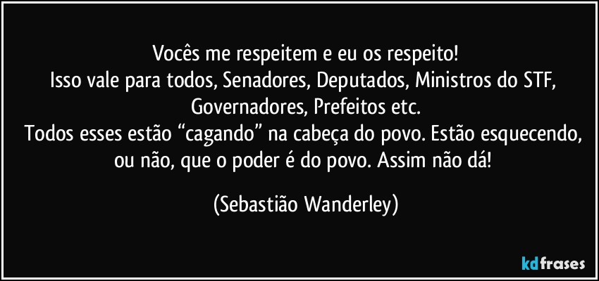 Vocês me respeitem e eu os respeito!
Isso vale para todos, Senadores, Deputados, Ministros do STF, Governadores, Prefeitos etc.
Todos esses estão “cagando” na cabeça do povo. Estão esquecendo, ou não, que o poder é do povo. Assim não dá! (Sebastião Wanderley)