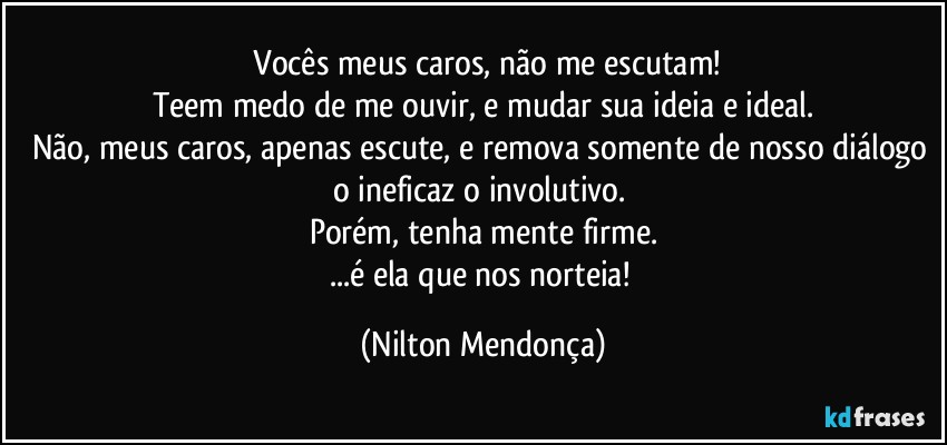 ⁠Vocês meus caros, não me escutam!
Teem medo de me ouvir, e mudar sua ideia e ideal.
Não, meus caros, apenas escute, e remova somente de nosso diálogo 
o ineficaz o involutivo. 
Porém, tenha mente firme.
...é ela que nos norteia! (Nilton Mendonça)