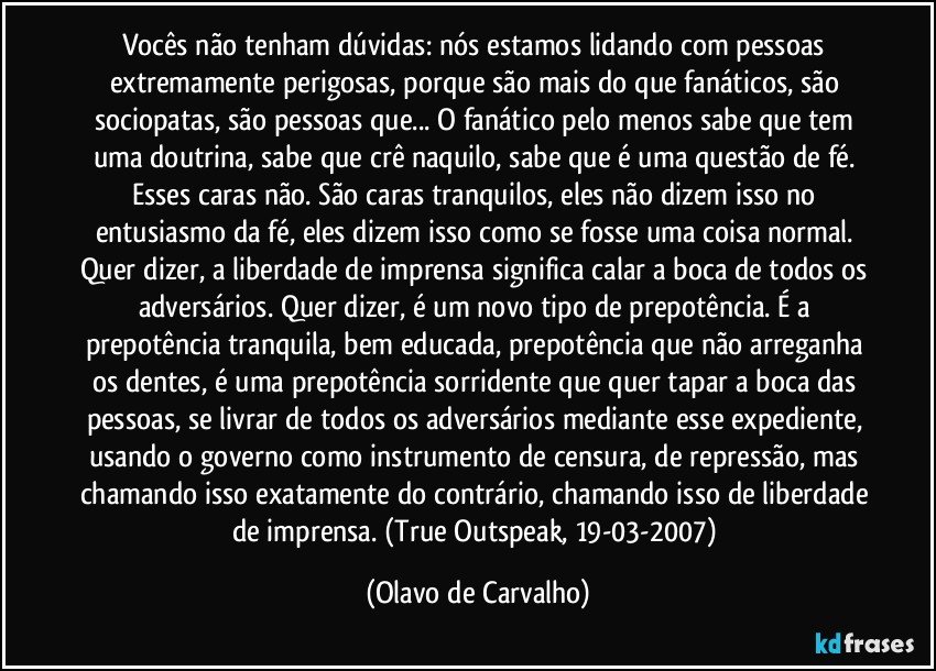 Vocês não tenham dúvidas: nós estamos lidando com pessoas extremamente perigosas, porque são mais do que fanáticos, são sociopatas, são pessoas que... O fanático pelo menos sabe que tem uma doutrina, sabe que crê naquilo, sabe que é uma questão de fé. Esses caras não. São caras tranquilos, eles não dizem isso no entusiasmo da fé, eles dizem isso como se fosse uma coisa normal. Quer dizer, a liberdade de imprensa significa calar a boca de todos os adversários. Quer dizer, é um novo tipo de prepotência. É a prepotência tranquila, bem educada, prepotência que não arreganha os dentes, é uma prepotência sorridente que quer tapar a boca das pessoas, se livrar de todos os adversários mediante esse expediente, usando o governo como instrumento de censura, de repressão, mas chamando isso exatamente do contrário, chamando isso de liberdade de imprensa. (True Outspeak, 19-03-2007) (Olavo de Carvalho)