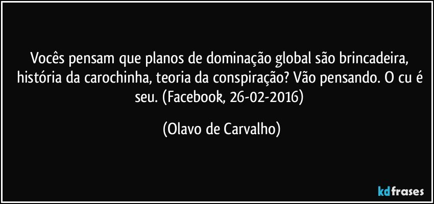 Vocês pensam que planos de dominação global são brincadeira, história da carochinha, teoria da conspiração? Vão pensando. O cu é seu. (Facebook, 26-02-2016) (Olavo de Carvalho)