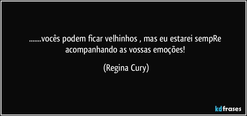 ...vocês podem ficar velhinhos , mas eu estarei sempRe acompanhando as vossas emoções! (Regina Cury)