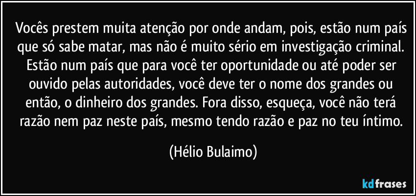 Vocês prestem muita atenção por onde andam, pois, estão num país que só sabe matar, mas não é muito sério em investigação criminal. Estão num país que para você ter oportunidade ou até poder ser ouvido pelas autoridades, você deve ter o nome dos grandes ou então, o dinheiro dos grandes. Fora disso, esqueça, você não terá razão nem paz neste país, mesmo tendo razão e paz no teu íntimo. (Hélio Bulaimo)