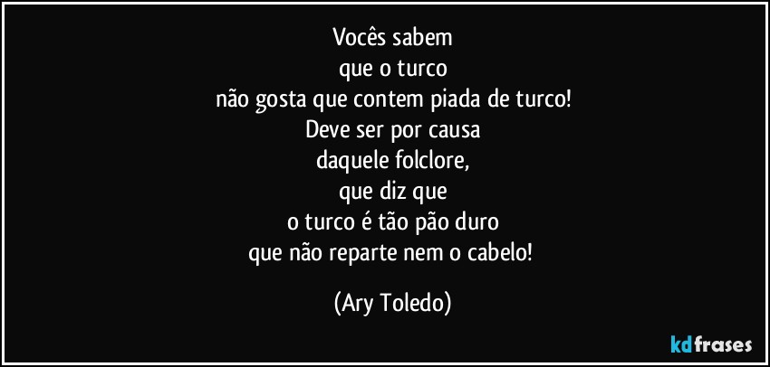 Vocês sabem
que o turco
não gosta que contem piada de turco!
Deve ser por causa
daquele folclore,
que diz que
o turco é tão pão duro
que não reparte nem o cabelo! (Ary Toledo)