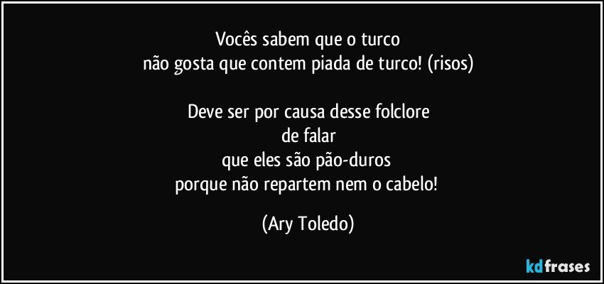 Vocês sabem que o turco
não gosta que contem piada de turco! (risos)

Deve ser por causa desse folclore
de falar
que eles são pão-duros 
porque não repartem nem o cabelo! (Ary Toledo)