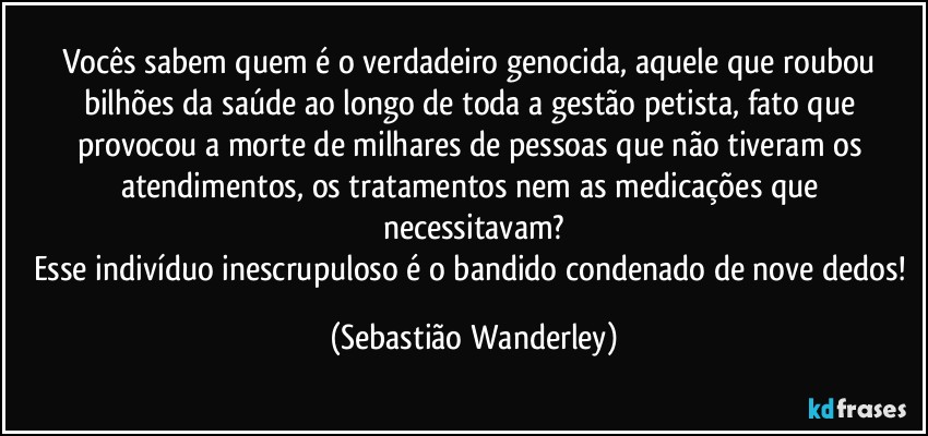 Vocês sabem quem é o verdadeiro genocida, aquele que roubou bilhões da saúde ao longo de toda a gestão petista, fato que provocou a morte de milhares de pessoas que não tiveram os atendimentos, os tratamentos nem as medicações que necessitavam?
Esse indivíduo inescrupuloso é o bandido condenado de nove dedos! (Sebastião Wanderley)