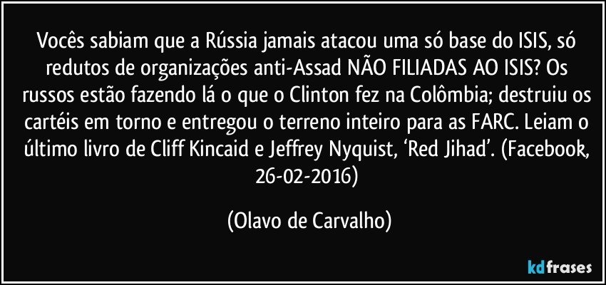 Vocês sabiam que a Rússia jamais atacou uma só base do ISIS, só redutos de organizações anti-Assad NÃO FILIADAS AO ISIS? Os russos estão fazendo lá o que o Clinton fez na Colômbia; destruiu os cartéis em torno e entregou o terreno inteiro para as FARC. Leiam o último livro de Cliff Kincaid e Jeffrey Nyquist, ‘Red Jihad’. (Facebook, 26-02-2016) (Olavo de Carvalho)