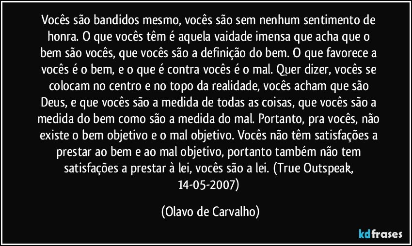 Vocês são bandidos mesmo, vocês são sem nenhum sentimento de honra. O que vocês têm é aquela vaidade imensa que acha que o bem são vocês, que vocês são a definição do bem. O que favorece a vocês é o bem, e o que é contra vocês é o mal. Quer dizer, vocês se colocam no centro e no topo da realidade, vocês acham que são Deus, e que vocês são a medida de todas as coisas, que vocês são a medida do bem como são a medida do mal. Portanto, pra vocês, não existe o bem objetivo e o mal objetivo. Vocês não têm satisfações a prestar ao bem e ao mal objetivo, portanto também não tem satisfações a prestar à lei, vocês são a lei. (True Outspeak, 14-05-2007) (Olavo de Carvalho)