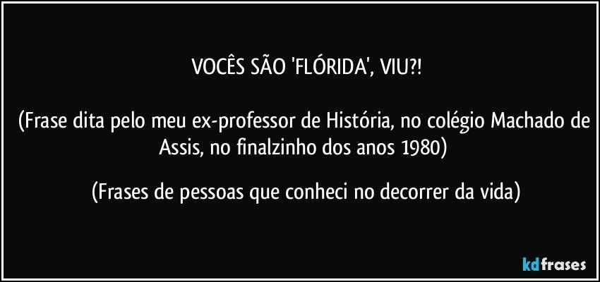 VOCÊS SÃO 'FLÓRIDA', VIU?!

(Frase dita pelo meu ex-professor de História, no colégio Machado de Assis, no finalzinho dos anos 1980) (Frases de pessoas que conheci no decorrer da vida)