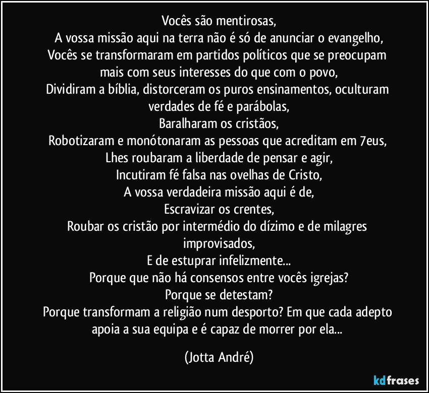 Vocês são mentirosas,
A vossa missão aqui na terra não é só de anunciar o evangelho,
Vocês se transformaram em partidos políticos que se preocupam mais com seus interesses do que com o povo,
Dividiram a bíblia, distorceram os puros ensinamentos, oculturam verdades de fé e parábolas,
Baralharam os cristãos,
Robotizaram e monótonaram as pessoas que acreditam em /7eus, 
Lhes roubaram a liberdade de pensar e agir,
Incutiram fé falsa nas ovelhas de Cristo,
A vossa verdadeira missão aqui é de,
Escravizar os crentes,
Roubar os cristão por intermédio do dízimo e de milagres improvisados,
E de estuprar infelizmente...
Porque que não há consensos entre vocês igrejas?
Porque se detestam?
Porque transformam a religião num desporto? Em que cada adepto apoia a sua equipa e é capaz de morrer por ela... (Jotta André)