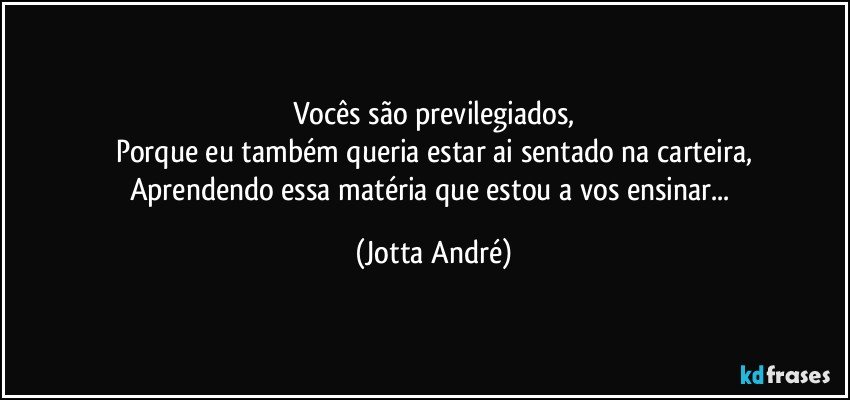 Vocês são previlegiados,
Porque eu também queria estar ai sentado na carteira,
Aprendendo essa matéria que estou a vos ensinar... (Jotta André)