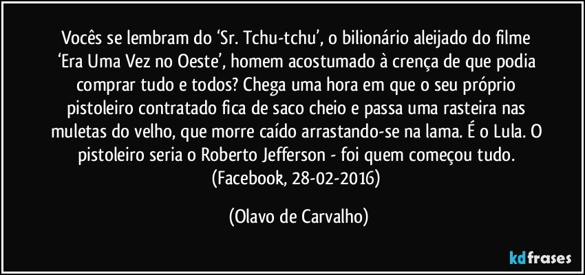 Vocês se lembram do ‘Sr. Tchu-tchu’, o bilionário aleijado do filme ‘Era Uma Vez no Oeste’, homem acostumado à crença de que podia comprar tudo e todos? Chega uma hora em que o seu próprio pistoleiro contratado fica de saco cheio e passa uma rasteira nas muletas do velho, que morre caído arrastando-se na lama. É o Lula. O pistoleiro seria o Roberto Jefferson - foi quem começou tudo. (Facebook, 28-02-2016) (Olavo de Carvalho)