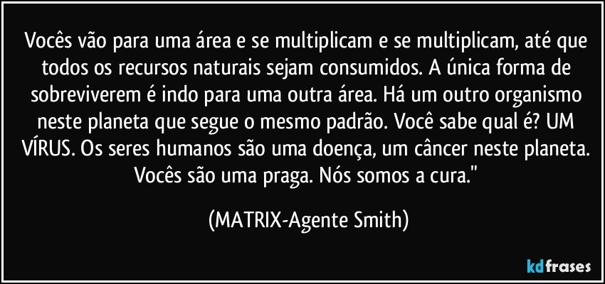 Vocês vão para uma área e se multiplicam e se multiplicam, até que todos os recursos naturais sejam consumidos. A única forma de sobreviverem é indo para uma outra área. Há um outro organismo neste planeta que segue o mesmo padrão. Você sabe qual é? UM VÍRUS. Os seres humanos são uma doença, um câncer neste planeta. Vocês são uma praga. Nós somos a cura." (MATRIX-Agente Smith)