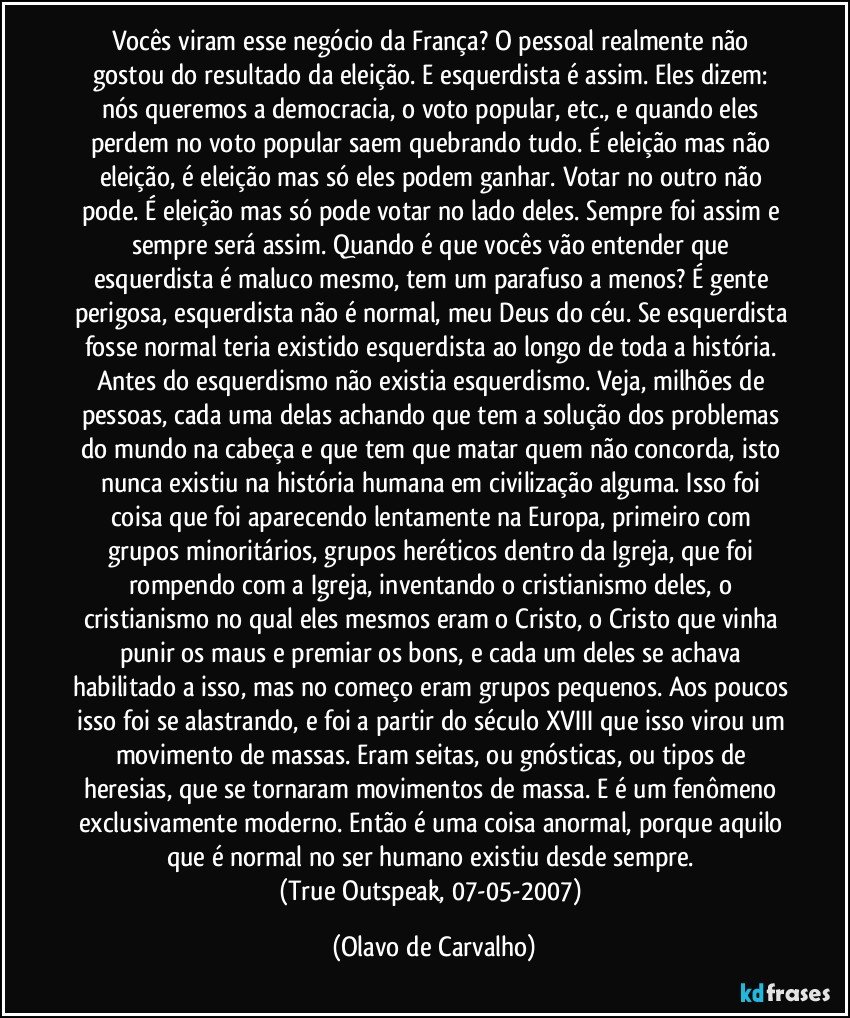 Vocês viram esse negócio da França? O pessoal realmente não gostou do resultado da eleição. E esquerdista é assim. Eles dizem: nós queremos a democracia, o voto popular, etc., e quando eles perdem no voto popular saem quebrando tudo. É eleição mas não eleição, é eleição mas só eles podem ganhar. Votar no outro não pode. É eleição mas só pode votar no lado deles. Sempre foi assim e sempre será assim. Quando é que vocês vão entender que esquerdista é maluco mesmo, tem um parafuso a menos? É gente perigosa, esquerdista não é normal, meu Deus do céu. Se esquerdista fosse normal teria existido esquerdista ao longo de toda a história. Antes do esquerdismo não existia esquerdismo. Veja, milhões de pessoas, cada uma delas achando que tem a solução dos problemas do mundo na cabeça e que tem que matar quem não concorda, isto nunca existiu na história humana em civilização alguma. Isso foi coisa que foi aparecendo lentamente na Europa, primeiro com grupos minoritários, grupos heréticos dentro da Igreja, que foi rompendo com a Igreja, inventando o cristianismo deles, o cristianismo no qual eles mesmos eram o Cristo, o Cristo que vinha punir os maus e premiar os bons, e cada um deles se achava habilitado a isso, mas no começo eram grupos pequenos. Aos poucos isso foi se alastrando, e foi a partir do século XVIII que isso virou um movimento de massas. Eram seitas, ou gnósticas, ou tipos de heresias, que se tornaram movimentos de massa. E é um fenômeno exclusivamente moderno. Então é uma coisa anormal, porque aquilo que é normal no ser humano existiu desde sempre. 
(True Outspeak, 07-05-2007) (Olavo de Carvalho)