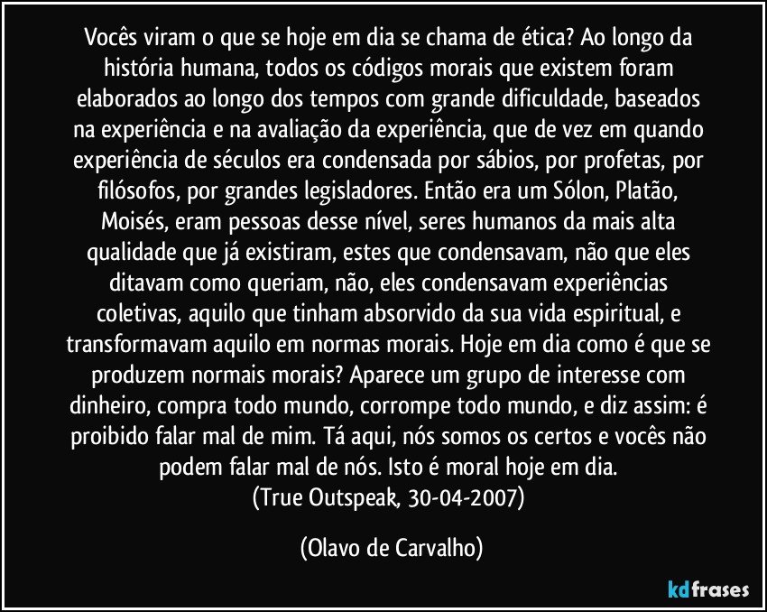 Vocês viram o que se hoje em dia se chama de ética? Ao longo da história humana, todos os códigos morais que existem foram elaborados ao longo dos tempos com grande dificuldade, baseados na experiência e na avaliação da experiência, que de vez em quando experiência de séculos era condensada por sábios, por profetas, por filósofos, por grandes legisladores. Então era um Sólon, Platão, Moisés, eram pessoas desse nível, seres humanos da mais alta qualidade que já existiram, estes que condensavam, não que eles ditavam como queriam, não, eles condensavam experiências coletivas, aquilo que tinham absorvido da sua vida espiritual, e transformavam aquilo em normas morais. Hoje em dia como é que se produzem normais morais? Aparece um grupo de interesse com dinheiro, compra todo mundo, corrompe todo mundo, e diz assim: é proibido falar mal de mim. Tá aqui, nós somos os certos e vocês não podem falar mal de nós. Isto é moral hoje em dia. 
(True Outspeak, 30-04-2007) (Olavo de Carvalho)