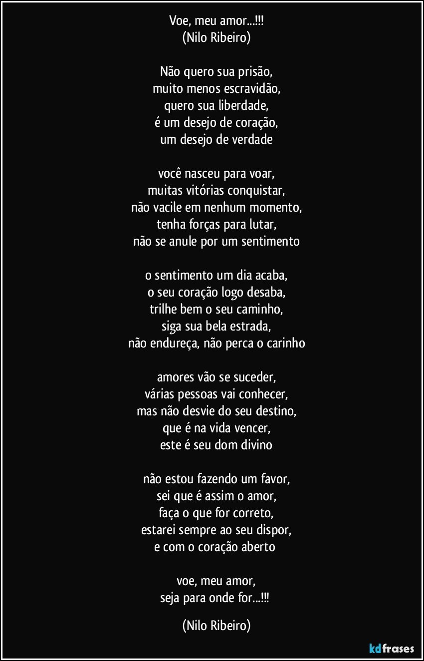 Voe, meu amor...!!!
(Nilo Ribeiro)
 
Não quero sua prisão,
muito menos escravidão,
quero sua liberdade,
é um desejo de coração,
um desejo de verdade
 
você nasceu para voar,
muitas vitórias conquistar,
não vacile em nenhum momento,
tenha forças para lutar,
não se anule por um sentimento
 
o sentimento um dia acaba,
o seu coração logo desaba,
trilhe bem o seu caminho,
siga sua bela estrada,
não endureça, não perca o carinho
 
amores vão se suceder,
várias pessoas vai conhecer,
mas não desvie do seu destino,
que é na vida vencer,
este é seu dom divino
 
não estou fazendo um favor,
sei que é assim o amor,
faça o que for correto,
estarei sempre ao seu dispor,
e com o coração aberto 

voe, meu amor,
seja para onde for...!!! (Nilo Ribeiro)