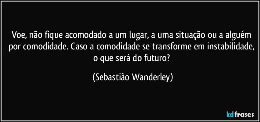 Voe, não fique acomodado a um lugar, a uma situação ou a alguém por comodidade. Caso a comodidade se transforme em instabilidade, o que será do futuro? (Sebastião Wanderley)