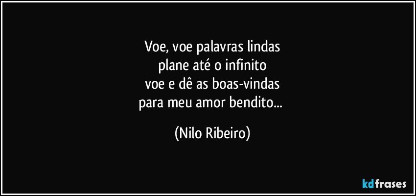 Voe, voe palavras lindas
plane até o infinito
voe e dê as boas-vindas
para meu amor bendito... (Nilo Ribeiro)