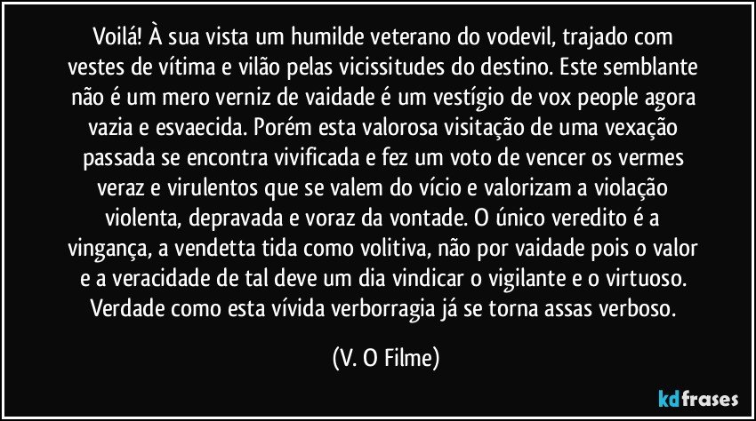 Voilá! À sua vista um humilde veterano do vodevil, trajado com vestes de vítima e vilão pelas vicissitudes do destino. Este semblante não é um mero verniz de vaidade é um vestígio de vox people agora vazia e esvaecida. Porém esta valorosa visitação de uma vexação passada se encontra vivificada e fez um voto de vencer os vermes veraz e virulentos que se valem do vício e valorizam a violação violenta, depravada e voraz da vontade. O único veredito é a vingança, a vendetta tida como volitiva, não por vaidade pois o valor e a veracidade de tal deve um dia vindicar o vigilante e o virtuoso. Verdade como esta vívida verborragia já se torna assas verboso. (V. O Filme)