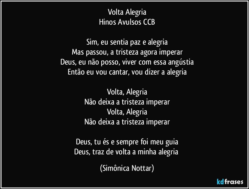 Volta Alegria
Hinos Avulsos CCB
 
Sim, eu sentia paz e alegria
Mas passou, a tristeza agora imperar
Deus, eu não posso, viver com essa angústia
Então eu vou cantar, vou dizer a alegria

Volta, Alegria
Não deixa a tristeza imperar
Volta, Alegria
Não deixa a tristeza imperar

Deus, tu és e sempre foi meu guia
Deus, traz de volta a minha alegria (Simônica Nottar)