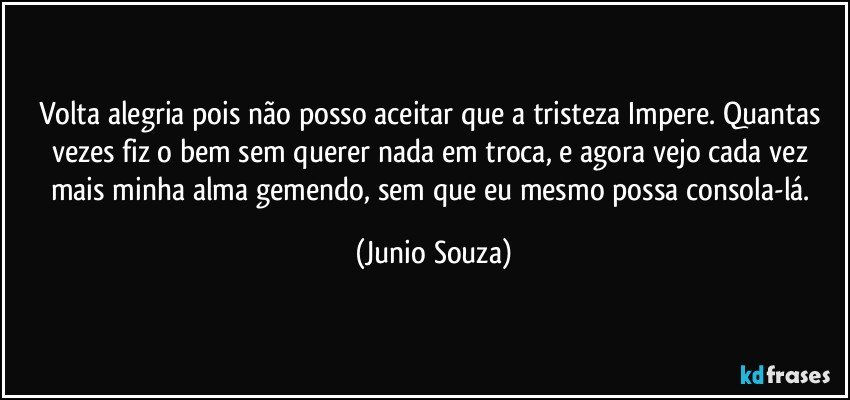 Volta alegria pois não posso aceitar que a tristeza Impere. Quantas vezes fiz o bem sem querer nada em troca, e agora vejo cada vez mais minha alma gemendo, sem que eu mesmo possa consola-lá. (Junio Souza)